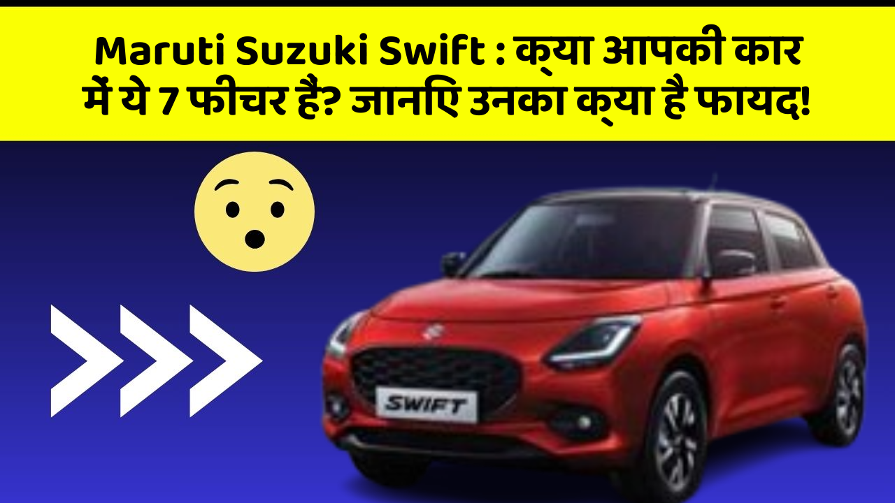 Maruti Suzuki Swift : क्या आपकी कार में ये 7 फीचर हैं? जानिए उनका क्या है फायद!